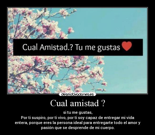 Cual amistad ? - si tu me gustas,
Por ti suspiro, por ti vivo, por ti soy capaz de entregar mi vida
entera, porque eres la persona ideal para entregarte todo el amor y
pasión que se desprende de mi cuerpo.