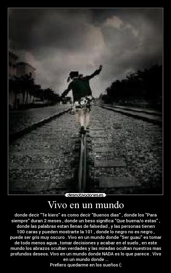 Vivo en un mundo - donde decir Te kiero es como decir Buenos dias , donde los Para
siempre duran 2 meses , donde un beso significa Que buena/o estas ,
donde las palabras estan llenas de falsedad , y las personas tienen
100 caras y pueden mostrarte la 101 , donde lo negro no es negro ,
puede ser gris muy oscuro . Vivo en un mundo donde Ser guau es tomar
de todo menos agua , tomar decisiones y acabar en el suelo , en este
mundo los abrazos ocultan verdades y las miradas ocultan nuestros mas
profundos deseos. Vivo en un mundo donde NADA es lo que parece . Vivo
en un mundo donde ...
Prefiero quedarme en los sueños (: