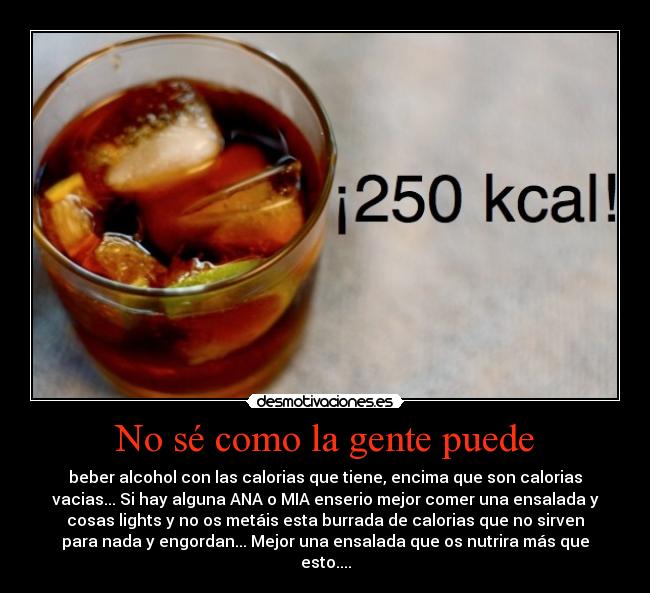 No sé como la gente puede - beber alcohol con las calorias que tiene, encima que son calorias
vacias... Si hay alguna ANA o MIA enserio mejor comer una ensalada y
cosas lights y no os metáis esta burrada de calorias que no sirven
para nada y engordan... Mejor una ensalada que os nutrira más que
esto....