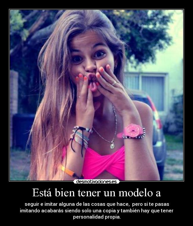 Está bien tener un modelo a - seguir e imitar alguna de las cosas que hace,  pero si te pasas
imitando acabarás siendo solo una copia y también hay que tener
personalidad propia.