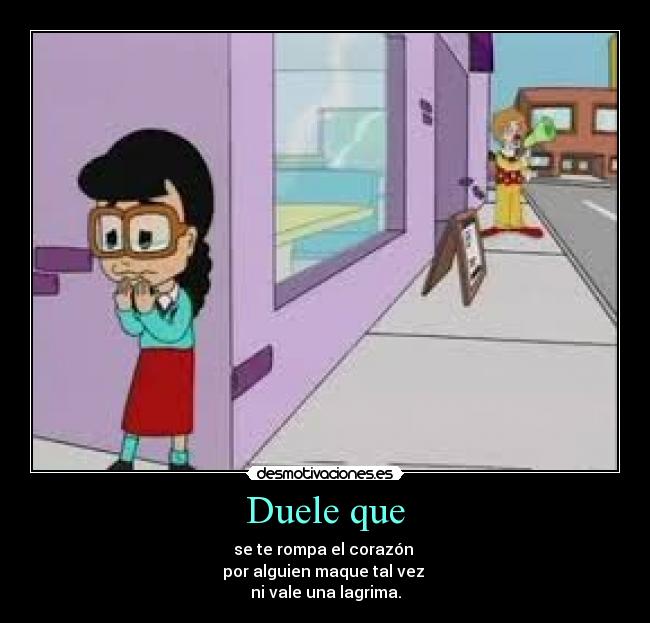 Duele que - se te rompa el corazón
por alguien maque tal vez
ni vale una lagrima.