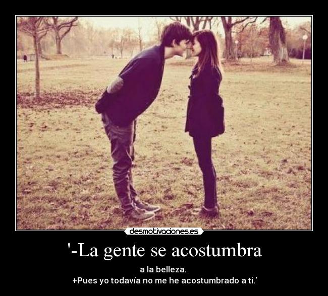 -La gente se acostumbra - a la belleza. 
+Pues yo todavía no me he acostumbrado a ti.