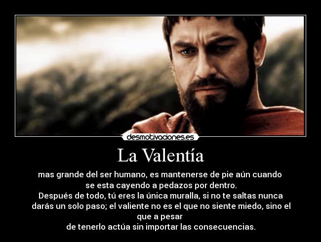 La Valentía - mas grande del ser humano, es mantenerse de pie aún cuando 
se esta cayendo a pedazos por dentro.
Después de todo, tú eres la única muralla, si no te saltas nunca
darás un solo paso; el valiente no es el que no siente miedo, sino el
que a pesar 
de tenerlo actúa sin importar las consecuencias.