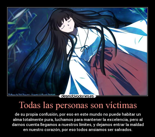 Todas las personas son víctimas - de su propia confusión, por eso en este mundo no puede habitar un
alma totalmente pura, luchamos para mantener la excelencia, pero al
darnos cuenta llegamos a nuestros límites, y dejamos entrar la maldad
en nuestro corazón, por eso todos ansiamos ser salvados.