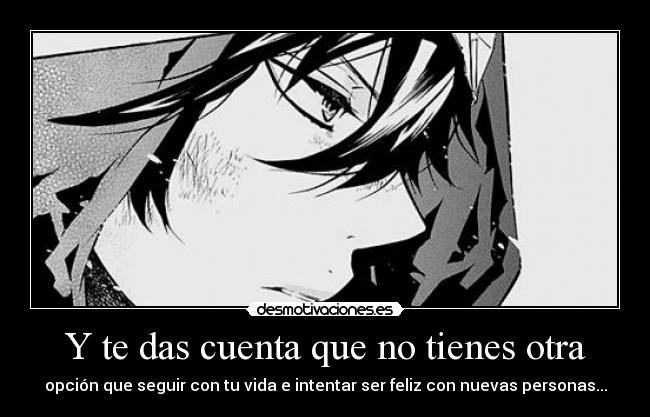 Y te das cuenta que no tienes otra - opción que seguir con tu vida e intentar ser feliz con nuevas personas...
