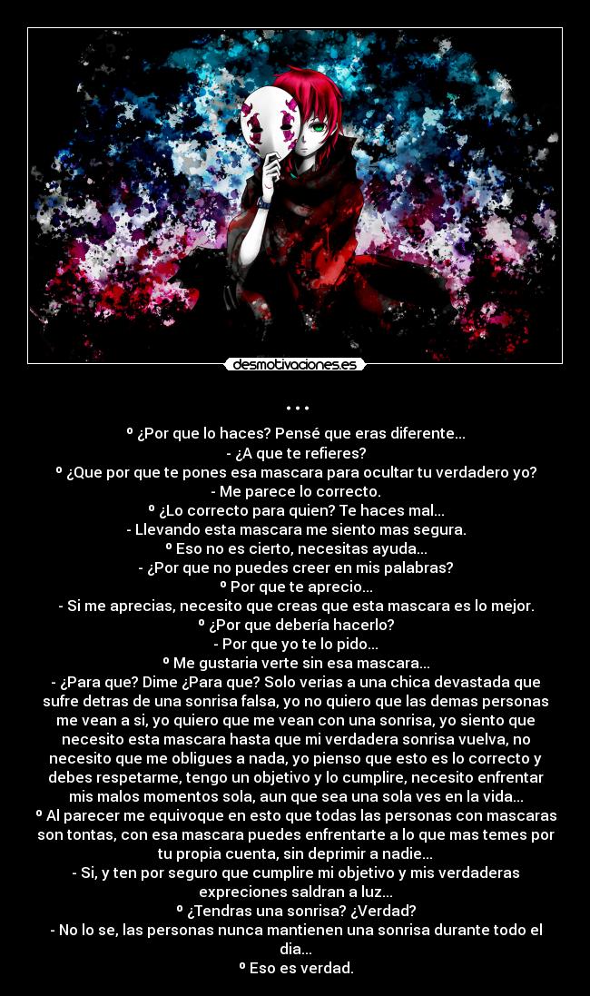 ... - º ¿Por que lo haces? Pensé que eras diferente...
- ¿A que te refieres?
º ¿Que por que te pones esa mascara para ocultar tu verdadero yo?
- Me parece lo correcto.
º ¿Lo correcto para quien? Te haces mal...
- Llevando esta mascara me siento mas segura.
º Eso no es cierto, necesitas ayuda...
- ¿Por que no puedes creer en mis palabras?
º Por que te aprecio...
- Si me aprecias, necesito que creas que esta mascara es lo mejor.
º ¿Por que debería hacerlo?
- Por que yo te lo pido...
º Me gustaria verte sin esa mascara...
- ¿Para que? Dime ¿Para que? Solo verias a una chica devastada que
sufre detras de una sonrisa falsa, yo no quiero que las demas personas
me vean a si, yo quiero que me vean con una sonrisa, yo siento que
necesito esta mascara hasta que mi verdadera sonrisa vuelva, no
necesito que me obligues a nada, yo pienso que esto es lo correcto y
debes respetarme, tengo un objetivo y lo cumplire, necesito enfrentar
mis malos momentos sola, aun que sea una sola ves en la vida...
º Al parecer me equivoque en esto que todas las personas con mascaras
son tontas, con esa mascara puedes enfrentarte a lo que mas temes por
tu propia cuenta, sin deprimir a nadie...
- Si, y ten por seguro que cumplire mi objetivo y mis verdaderas
expreciones saldran a luz...
º ¿Tendras una sonrisa? ¿Verdad?
- No lo se, las personas nunca mantienen una sonrisa durante todo el
dia...
º Eso es verdad.