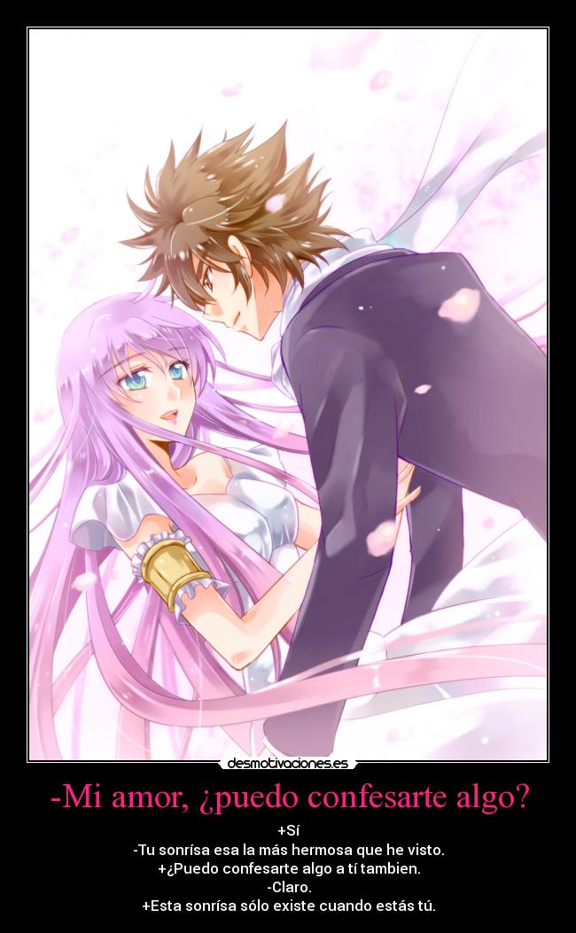 -Mi amor, ¿puedo confesarte algo? - +Sí
-Tu sonrísa esa la más hermosa que he visto.
+¿Puedo confesarte algo a tí tambien.
-Claro.
+Esta sonrísa sólo existe cuando estás tú.