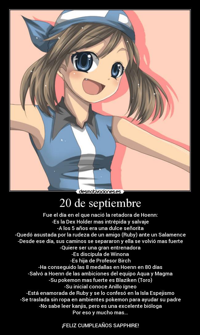 20 de septiembre - Fue el día en el que nació la retadora de Hoenn:
-Es la Dex Holder mas intrépida y salvaje
-A los 5 años era una dulce señorita
-Quedó asustada por la rudeza de un amigo (Ruby) ante un Salamence
-Desde ese día, sus caminos se separaron y ella se volvió mas fuerte
-Quiere ser una gran entrenadora
-Es discípula de Winona
-Es hija de Profesor Birch
-Ha conseguido las 8 medallas en Hoenn en 80 días
-Salvó a Hoenn de las ambiciones del equipo Aqua y Magma
-Su pokemon mas fuerte es Blaziken (Toro)
-Su inicial conoce Anillo ígneo
-Está enamorada de Ruby y se lo confesó en la Isla Espejismo
-Se traslada sin ropa en ambientes pokemon para ayudar su padre
-No sabe leer kanjis, pero es una excelente bióloga
Por eso y mucho mas...

¡FELIZ CUMPLEAÑOS SAPPHIRE!