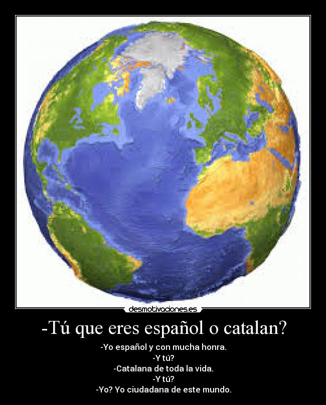 -Tú que eres español o catalan? - -Yo español y con mucha honra.
-Y tú?
-Catalana de toda la vida.
-Y tú?
-Yo? Yo ciudadana de este mundo.