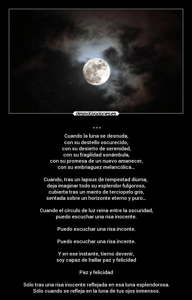 ... - Cuando la luna se desnuda,
 con su destello oscurecido, 
con su desierto de serenidad,
con su fragilidad sonámbula,
con su promesa de un nuevo amanecer,
con su embriaguez melancólica…

Cuando, tras un lapsus de tempestad diurna, 
deja imaginar todo su esplendor fulgoroso,
cubierta tras un manto de terciopelo gris,
sentada sobre un horizonte eterno y puro…

Cuando el círculo de luz reina entre la oscuridad,
puedo escuchar una risa inocente.

Puedo escuchar una risa inconte.

Puedo escuchar una risa incente.

Y en ese instante, tierno devenir,
soy capaz de hallar paz y felicidad

Paz y felicidad

Sólo tras una risa inocente reflejada en esa luna esplendorosa.
Sólo cuando se refleja en la luna de tus ojos inmensos.