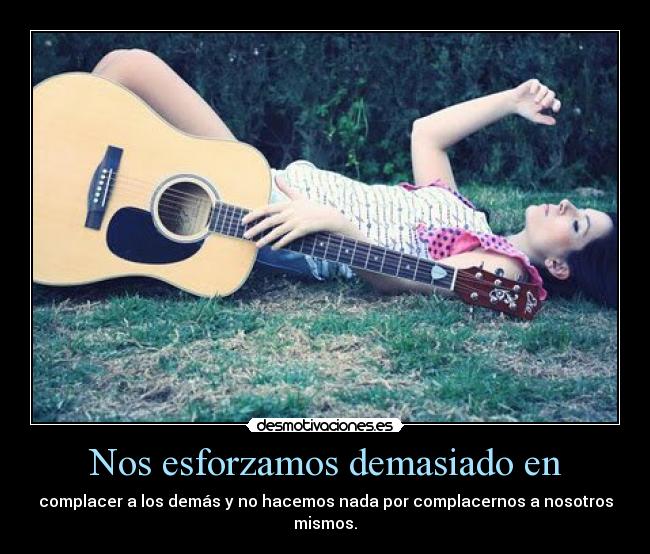 Nos esforzamos demasiado en - complacer a los demás y no hacemos nada por complacernos a nosotros
mismos.