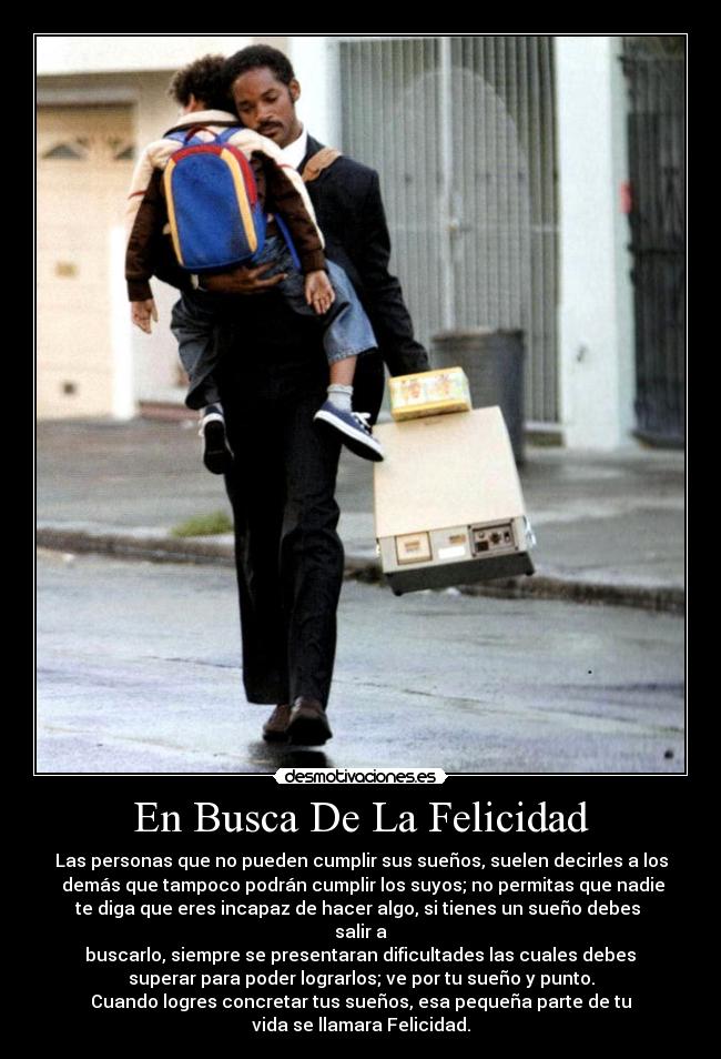 En Busca De La Felicidad - Las personas que no pueden cumplir sus sueños, suelen decirles a los
 demás que tampoco podrán cumplir los suyos; no permitas que nadie
te diga que eres incapaz de hacer algo, si tienes un sueño debes 
salir a
 buscarlo, siempre se presentaran dificultades las cuales debes 
superar para poder lograrlos; ve por tu sueño y punto.
Cuando logres concretar tus sueños, esa pequeña parte de tu
vida se llamara Felicidad.