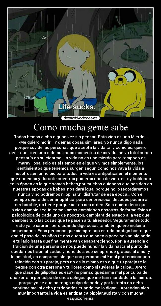 Como mucha gente sabe - Todos hemos dicho alguna vez sin pensar -Esta vida es una Mierda...
-Me quiero morir... Y demás cosas similares, yo nunca digo nada
porque soy de las personas que acepta la vida tal y como es, quiero
decir que si en uno o demasiados momentos de mi vida me va fatal nunca
pensaría en suicidarme. La vida no es una mierda pero tampoco es
maravillosa, solo es el tiempo en el que vivimos simplemente, los
sentimientos que tenemos surgen según como nos vaya la vida a
nosotros,en principio,para todos la vida es antipática,en el momento
que nacemos y durante nuestros primeros años de vida, estoy hablando
en la época en la que somos bebes,por muchos cuidados que nos den en
nuestras épocas de bebes nos dará igual porque no lo recordaremos
nunca y no podremos ni opinar,ni disfrutar de esa época... Con el
tiempo dejara de ser antipática para ser preciosa, después pasara a
ser horrible, no tiene porque ser en ses orden. Solo quiero decir que
la vida cambia según como vamos cambiando nosotros de forma física o
psicológica de cada uno de nosotros, cambiará de estado a la vez que
cambies tu o las cosas que te pasen a tu alrededor. Seguramente todo
esto ya lo sabrán, pero cuando digo cosas también quiero incluir a
las personas. Esas personas que siempre han estado contigo hasta que
con el paso de los años te das cuenta que poco a poco se van alejando
e tu lado hasta que finalmente van desapareciendo. Por la ausencia o
traición de una persona se nos puede hundir la vida hasta el punto de
quedarnos traumatizados y hundidos, eso se aprende gracias al amor y
la amistad, es comprensible que una persona esté mal por terminar una
relación con su pareja, pero no es lo mismo eso a que tu pareja te la
pegue con otra persona y tu llores como si tuvieras la culpa... ¿Pero
qué clase de gilipollez es esa? no pienso quedarme mal por culpa de
una zorra ni por culpa de unos colegas que me han mandado a la mierda,
porque yo se que no tengo culpa de nada,y por lo tanto no debo
sentirme mal ni debo perdonarles cuando me lo digan... Aprendan algo
muy importante,la vida es antipática,bipolar,autista y con mucha
esquizofrenia.