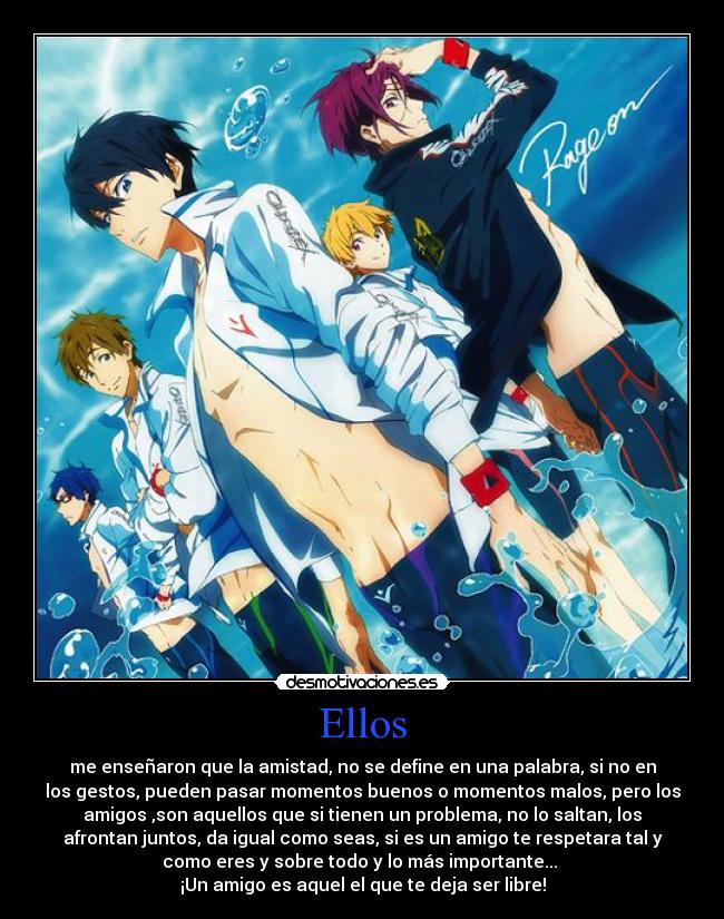 Ellos - me enseñaron que la amistad, no se define en una palabra, si no en
los gestos, pueden pasar momentos buenos o momentos malos, pero los
amigos ,son aquellos que si tienen un problema, no lo saltan, los
afrontan juntos, da igual como seas, si es un amigo te respetara tal y
como eres y sobre todo y lo más importante...
¡Un amigo es aquel el que te deja ser libre!