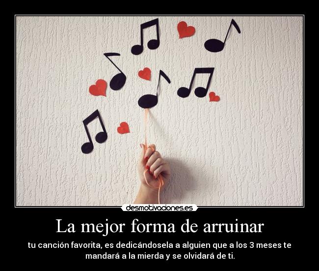 La mejor forma de arruinar - tu canción favorita, es dedicándosela a alguien que a los 3 meses te
mandará a la mierda y se olvidará de ti.