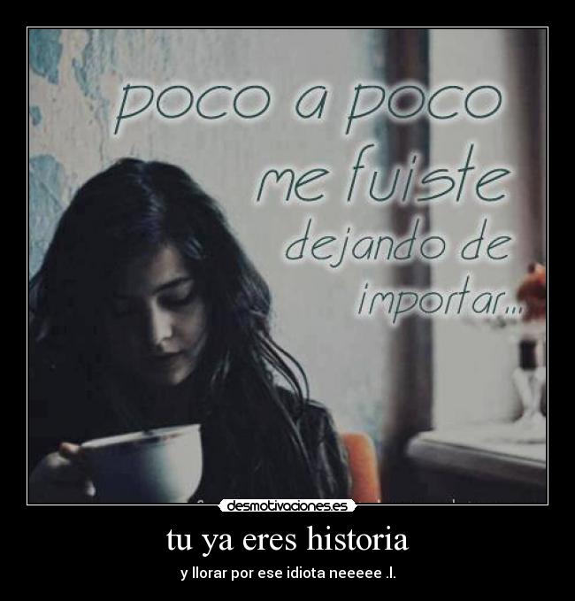 tu ya eres historia - y llorar por ese idiota neeeee .l.