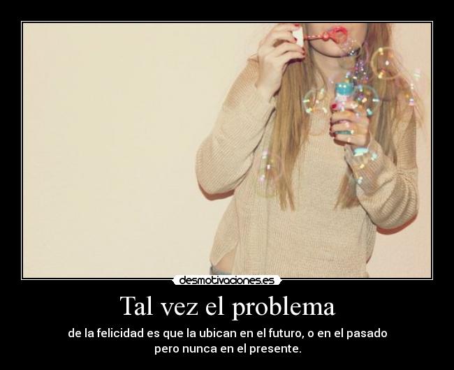 Tal vez el problema - de la felicidad es que la ubican en el futuro, o en el pasado
pero nunca en el presente.