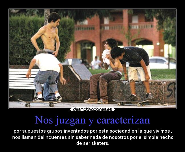 Nos juzgan y caracterizan - por supuestos grupos inventados por esta sociedad en la que vivimos ,
nos llaman delincuentes sin saber nada de nosotros por el simple hecho
de ser skaters.