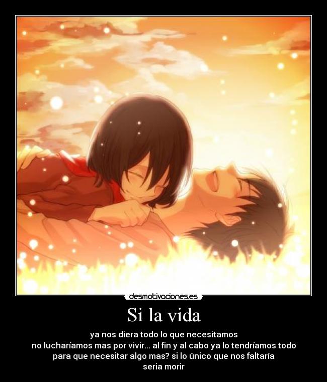 Si la vida - ya nos diera todo lo que necesitamos
no lucharíamos mas por vivir... al fin y al cabo ya lo tendríamos todo
para que necesitar algo mas? si lo único que nos faltaría
seria morir