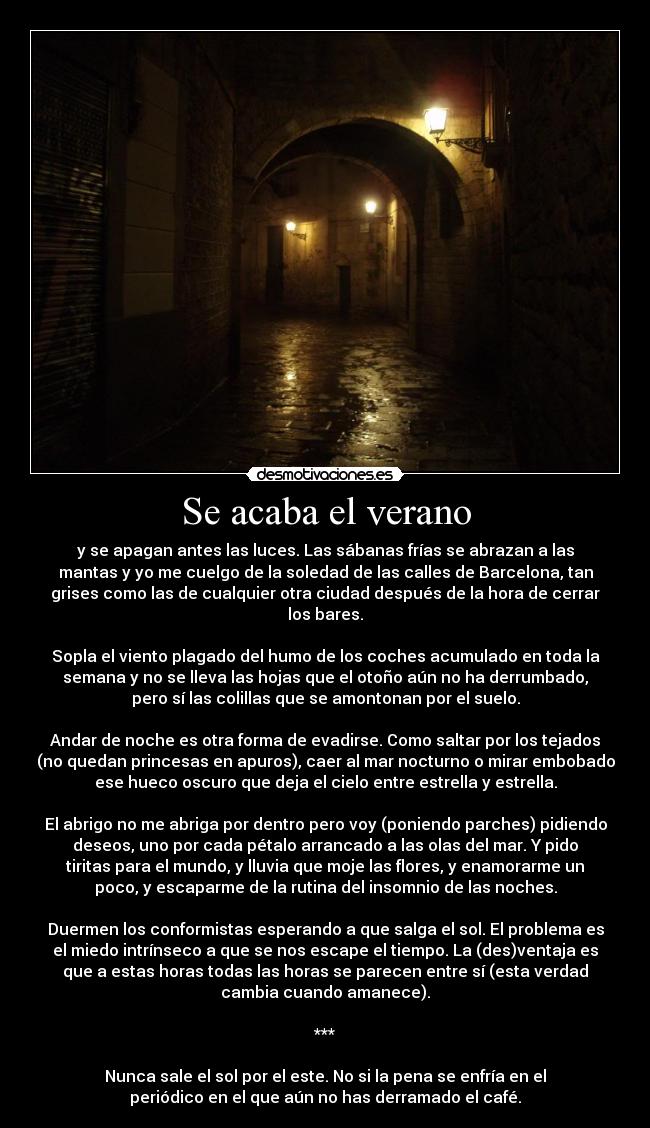 Se acaba el verano - y se apagan antes las luces. Las sábanas frías se abrazan a las
mantas y yo me cuelgo de la soledad de las calles de Barcelona, tan
grises como las de cualquier otra ciudad después de la hora de cerrar
los bares.
Sopla el viento plagado del humo de los coches acumulado en toda la
semana y no se lleva las hojas que el otoño aún no ha derrumbado,
pero sí las colillas que se amontonan por el suelo.
Andar de noche es otra forma de evadirse. Como saltar por los tejados
(no quedan princesas en apuros), caer al mar nocturno o mirar embobado
ese hueco oscuro que deja el cielo entre estrella y estrella.
El abrigo no me abriga por dentro pero voy (poniendo parches) pidiendo
deseos, uno por cada pétalo arrancado a las olas del mar. Y pido
tiritas para el mundo, y lluvia que moje las flores, y enamorarme un
poco, y escaparme de la rutina del insomnio de las noches.
Duermen los conformistas esperando a que salga el sol. El problema es
el miedo intrínseco a que se nos escape el tiempo. La (des)ventaja es
que a estas horas todas las horas se parecen entre sí (esta verdad
cambia cuando amanece).
***
Nunca sale el sol por el este. No si la pena se enfría en el
periódico en el que aún no has derramado el café.