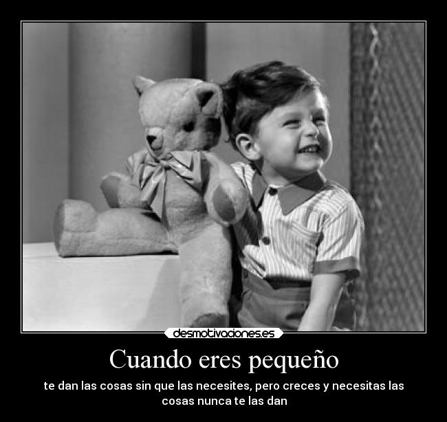 Cuando eres pequeño - te dan las cosas sin que las necesites, pero creces y necesitas las
cosas nunca te las dan