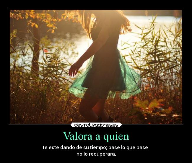 Valora a quien - te este dando de su tiempo; pase lo que pase
no lo recuperara.