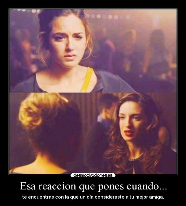 Esa reaccion que pones cuando... - te encuentras con la que un día consideraste a tu mejor amiga.