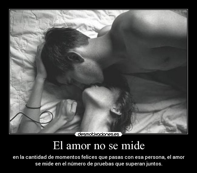 El amor no se mide - en la cantidad de momentos felices que pasas con esa persona, el amor
se mide en el número de pruebas que superan juntos.