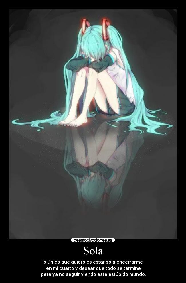 Sola - lo único que quiero es estar sola encerrarme 
en mi cuarto y desear que todo se termine
para ya no seguir viendo este estúpido mundo.
