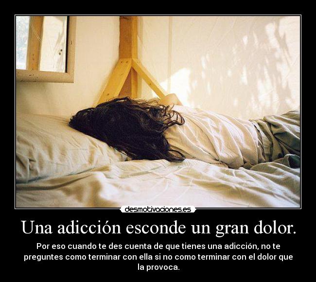 Una adicción esconde un gran dolor. - Por eso cuando te des cuenta de que tienes una adicción, no te
preguntes como terminar con ella si no como terminar con el dolor que
la provoca.