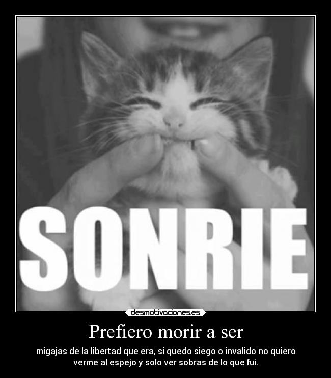Prefiero morir a ser - migajas de la libertad que era, si quedo siego o invalido no quiero
verme al espejo y solo ver sobras de lo que fui.