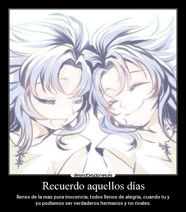 Recuerdo aquellos días - llenos de la mas pura inocencia, todos llenos de alegría, cuando tu y
yo podíamos ser verdaderos hermanos y no rivales.