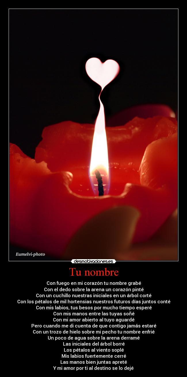 Tu nombre - Con fuego en mi corazón tu nombre grabé
Con el dedo sobre la arena un corazón pinté
Con un cuchillo nuestras iniciales en un árbol corté
Con los pétalos de mil hortensias nuestros futuros días juntos conté
Con mis labios, tus besos por mucho tiempo esperé
Con mis manos entre las tuyas soñé
Con mi amor abierto al tuyo aguardé
Pero cuando me di cuenta de que contigo jamás estaré
Con un trozo de hielo sobre mi pecho tu nombre enfrié
Un poco de agua sobre la arena derramé
Las iniciales del árbol borré
Los pétalos al viento soplé
Mis labios fuertemente cerré
Las manos bien juntas apreté
Y mi amor por ti al destino se lo dejé