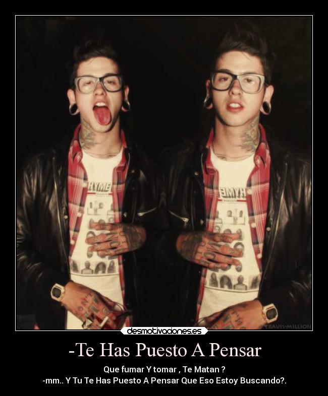 -Te Has Puesto A Pensar - Que fumar Y tomar , Te Matan ?
-mm.. Y Tu Te Has Puesto A Pensar Que Eso Estoy Buscando?.