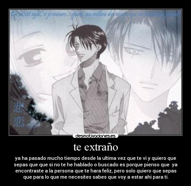 te extraño - ya ha pasado mucho tiempo desde la ultima vez que te vi y quiero que
sepas que que si no te he hablado o buscado es porque pienso que  ya
encontraste a la persona que te hara feliz, pero solo quiero que sepas
que para lo que me necesites sabes que voy a estar ahi para ti.