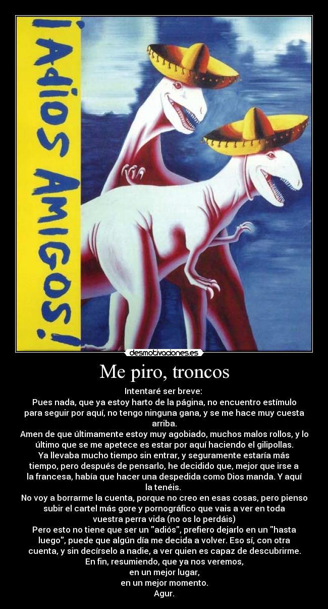 Me piro, troncos - Intentaré ser breve: 
Pues nada, que ya estoy harto de la página, no encuentro estímulo
para seguir por aquí, no tengo ninguna gana, y se me hace muy cuesta
arriba.
Amen de que últimamente estoy muy agobiado, muchos malos rollos, y lo
último que se me apetece es estar por aquí haciendo el gilipollas.
Ya llevaba mucho tiempo sin entrar, y seguramente estaría más
tiempo, pero después de pensarlo, he decidido que, mejor que irse a
la francesa, había que hacer una despedida como Dios manda. Y aquí
la tenéis. 
No voy a borrarme la cuenta, porque no creo en esas cosas, pero pienso
subir el cartel más gore y pornográfico que vais a ver en toda
vuestra perra vida (no os lo perdáis)
Pero esto no tiene que ser un adiós, prefiero dejarlo en un hasta
luego, puede que algún día me decida a volver. Eso sí, con otra
cuenta, y sin decírselo a nadie, a ver quien es capaz de descubrirme.
En fin, resumiendo, que ya nos veremos,
en un mejor lugar,
en un mejor momento.
Agur.