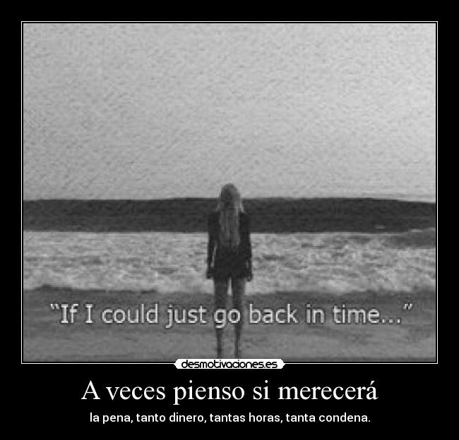 A veces pienso si merecerá - la pena, tanto dinero, tantas horas, tanta condena.