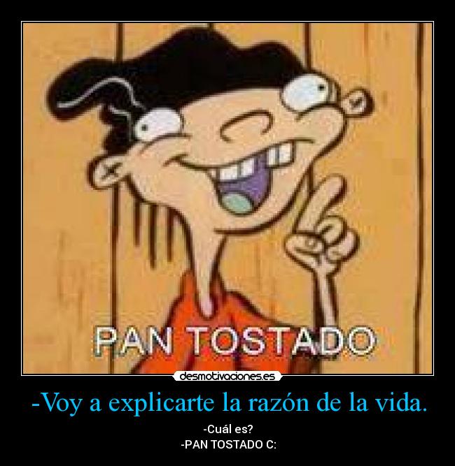 -Voy a explicarte la razón de la vida. - -Cuál es?
-PAN TOSTADO C: