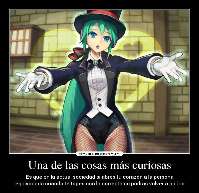 Una de las cosas más curiosas - Es que en la actual sociedad si abres tu corazón a la persona
equivocada cuando te topes con la correcta no podras volver a abrirlo
