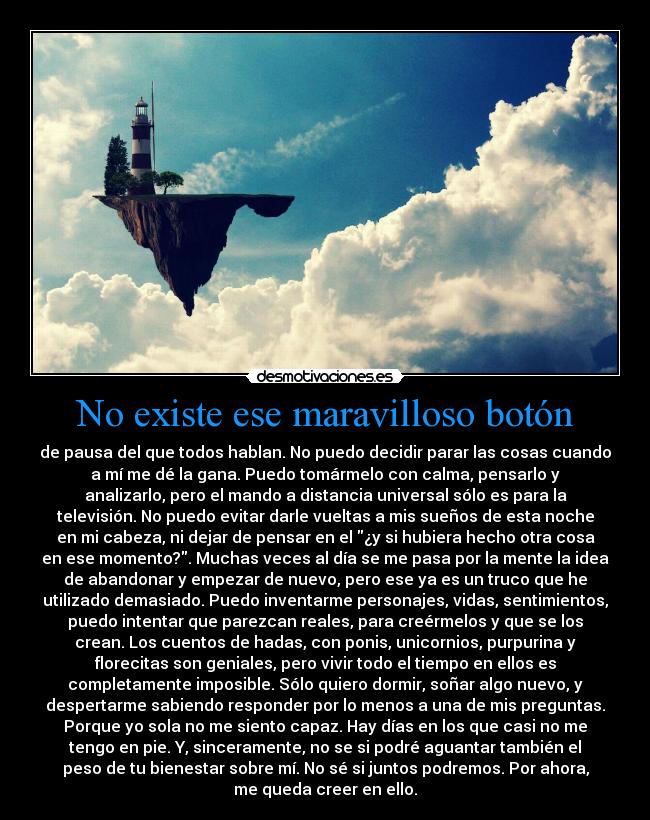 No existe ese maravilloso botón - de pausa del que todos hablan. No puedo decidir parar las cosas cuando
a mí me dé la gana. Puedo tomármelo con calma, pensarlo y
analizarlo, pero el mando a distancia universal sólo es para la
televisión. No puedo evitar darle vueltas a mis sueños de esta noche
en mi cabeza, ni dejar de pensar en el ¿y si hubiera hecho otra cosa
en ese momento?. Muchas veces al día se me pasa por la mente la idea
de abandonar y empezar de nuevo, pero ese ya es un truco que he
utilizado demasiado. Puedo inventarme personajes, vidas, sentimientos,
puedo intentar que parezcan reales, para creérmelos y que se los
crean. Los cuentos de hadas, con ponis, unicornios, purpurina y
florecitas son geniales, pero vivir todo el tiempo en ellos es
completamente imposible. Sólo quiero dormir, soñar algo nuevo, y
despertarme sabiendo responder por lo menos a una de mis preguntas.
Porque yo sola no me siento capaz. Hay días en los que casi no me
tengo en pie. Y, sinceramente, no se si podré aguantar también el
peso de tu bienestar sobre mí. No sé si juntos podremos. Por ahora,
me queda creer en ello.