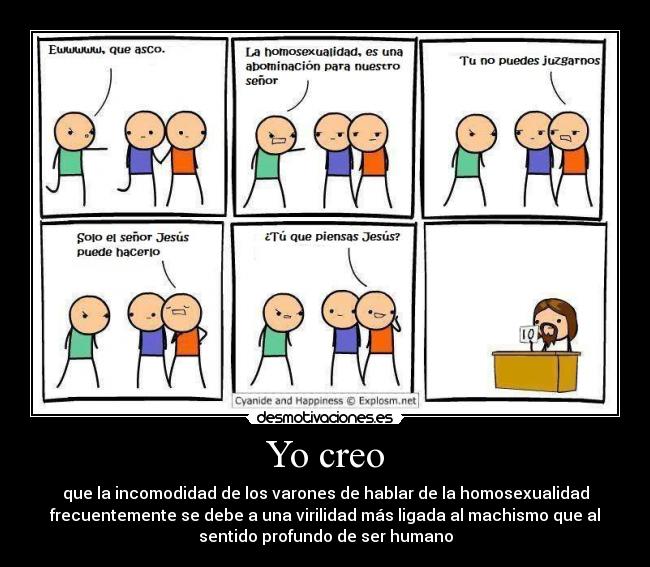 Yo creo - que la incomodidad de los varones de hablar de la homosexualidad
frecuentemente se debe a una virilidad más ligada al machismo que al
sentido profundo de ser humano