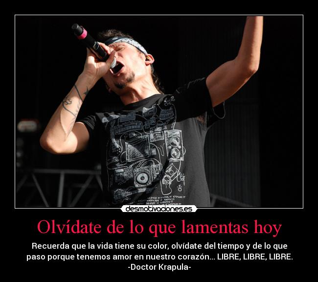 Olvídate de lo que lamentas hoy - Recuerda que la vida tiene su color, olvídate del tiempo y de lo que
paso porque tenemos amor en nuestro corazón... LIBRE, LIBRE, LIBRE.
-Doctor Krapula-