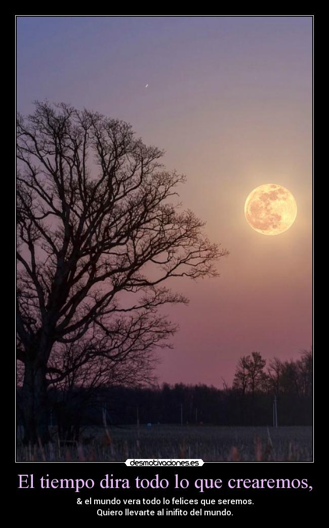 El tiempo dira todo lo que crearemos, - & el mundo vera todo lo felices que seremos.
Quiero llevarte al inifito del mundo.