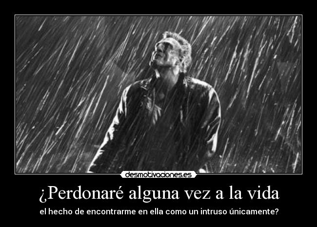 ¿Perdonaré alguna vez a la vida - el hecho de encontrarme en ella como un intruso únicamente?