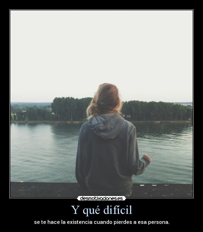 Y qué difícil - se te hace la existencia cuando pierdes a esa persona.