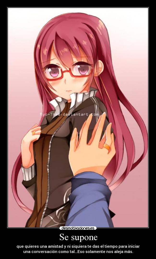 Se supone - que quieres una amistad y ni siquiera te das el tiempo para iniciar
una conversación como tal...Eso solamente nos aleja más.