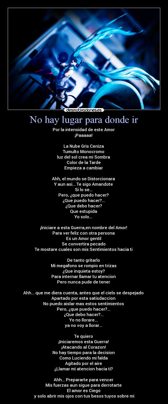 No hay lugar para donde ir - Por la intensidad de este Amor
¡Paaaaa!
La Nube Gris Ceniza
Tumulto Monocromo
luz del sol crea mi Sombra
Color de la Tarde
Empieza a cambiar
Ahh, el mundo se Distorcionara
Y aun asi... Te sigo Amandote
Si lo se...
Pero, ¿que puedo hacer?
¿Que puedo hacer?...
¿Que debo hacer?
Que estupida
Yo solo...
¡Iniciare a esta Guerra,en nombre del Amor!
Para ver feliz con otra persona
Es un Amor gentil
Se convertira pecado
Te mostare cuales son mis Sentimientos hacia ti
De tanto gritarlo
Mi megafono se rompio en trizas
¿Que inquieta estoy?
Para internar llamar tu atencion
Pero nunca pude de tener
Ahh... que me diera cuenta, antes que el cielo se despejado
Apartado por esta satisdaccion
No puedo aislar mas estos sentimientos
Pero, ¿que puedo hacer?...
¿Que debo hacer?...
Yo no llorare...
ya no voy a llorar...
Te quiero
¡Iniciaremos esta Guerra!
¡Atacando al Corazon!
No hay tiempo para la decision
Como Luciendo mi falda
Agitado por el aire
¿Llamar mi atencion hacia ti?
Ahh... Prepararte para vencer
Mis fuerzas aun sigue para derrotarte
El amor es Ciego
y solo abrir mis ojos con tus besos tuyos sobre mi