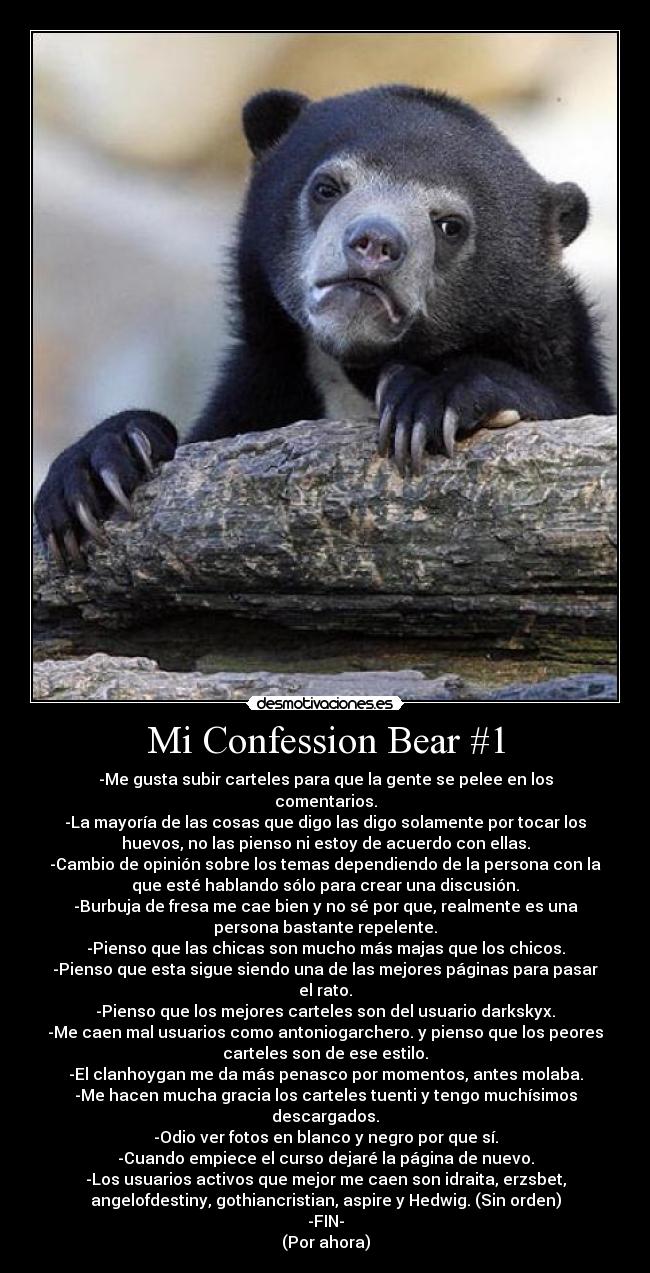 Mi Confession Bear #1 - -Me gusta subir carteles para que la gente se pelee en los
comentarios.
-La mayoría de las cosas que digo las digo solamente por tocar los
huevos, no las pienso ni estoy de acuerdo con ellas.
-Cambio de opinión sobre los temas dependiendo de la persona con la
que esté hablando sólo para crear una discusión.
-Burbuja de fresa me cae bien y no sé por que, realmente es una
persona bastante repelente.
-Pienso que las chicas son mucho más majas que los chicos.
-Pienso que esta sigue siendo una de las mejores páginas para pasar
el rato.
-Pienso que los mejores carteles son del usuario darkskyx.
-Me caen mal usuarios como antoniogarchero. y pienso que los peores
carteles son de ese estilo.
-El clanhoygan me da más penasco por momentos, antes molaba.
-Me hacen mucha gracia los carteles tuenti y tengo muchísimos
descargados.
-Odio ver fotos en blanco y negro por que sí.
-Cuando empiece el curso dejaré la página de nuevo.
-Los usuarios activos que mejor me caen son idraita, erzsbet,
angelofdestiny, gothiancristian, aspire y Hedwig. (Sin orden)
-FIN-
(Por ahora)