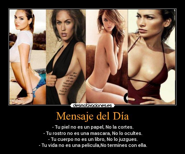 Mensaje del Día - - Tu piel no es un papel, No la cortes.
- Tu rostro no es una mascara, No lo ocultes.
- Tu cuerpo no es un libro, No lo juzgues.
- Tu vida no es una pelicula,No termines con ella.