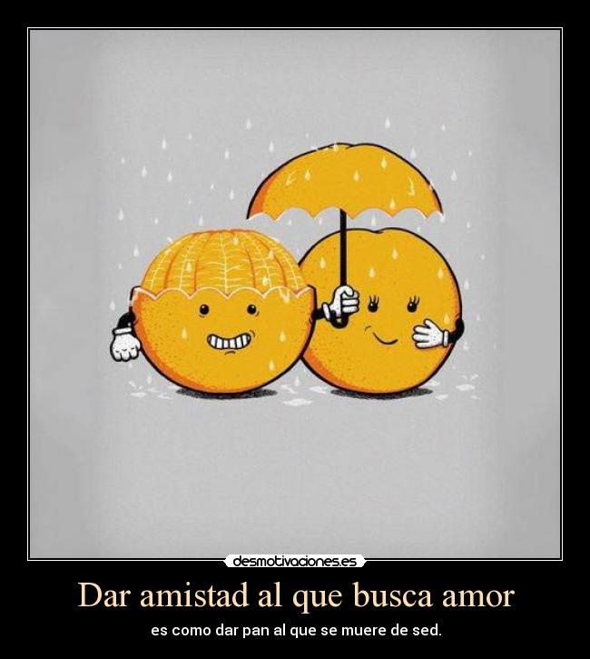 Dar amistad al que busca amor - es como dar pan al que se muere de sed.
